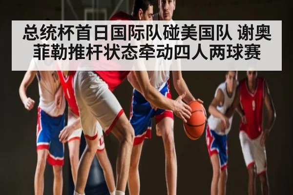 总统杯首日国际队碰美国队 谢奥菲勒推杆状态牵动四人两球赛